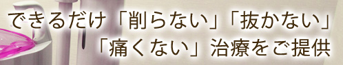 できるだけ「削らない」「抜かない」「痛くない」治療をご提供