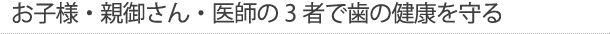 お子様・親御さん・医師の3者で歯の健康を守る