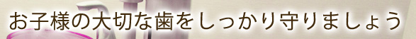 お子様の大切な歯をしっかり守りましょう