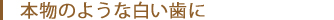 本物のような白い歯に