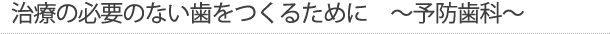 治療の必要のない歯をつくるために　～予防歯科～